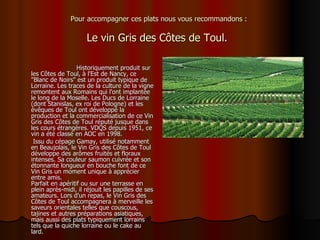 Pour accompagner ces plats nous vous recommandons :  Le vin Gris des Côtes de Toul.   Historiquement produit sur les Côtes de Toul, à l'Est de Nancy, ce &quot;Blanc de Noirs&quot; est un produit typique de Lorraine. Les traces de la culture de la vigne remontent aux Romains qui l'ont implantée le long de la Moselle. Les Ducs de Lorraine (dont Stanislas, ex roi de Pologne) et les évêques de Toul ont développé la production et la commercialisation de ce Vin Gris des Côtes de Toul réputé jusque dans les cours étrangères. VDQS depuis 1951, ce vin a été classé en AOC en 1998. Issu du cépage Gamay, utilisé notamment en Beaujolais, le Vin Gris des Côtes de Toul développe des arômes fruités et floraux intenses. Sa couleur saumon cuivrée et son étonnante longueur en bouche font de ce Vin Gris un moment unique à apprécier entre amis. Parfait en apéritif ou sur une terrasse en plein après-midi, il réjouit les papilles de ses amateurs. Lors d'un repas, le Vin Gris des Côtes de Toul accompagnera à merveille les saveurs orientales telles que couscous, tajines et autres préparations asiatiques, mais aussi des plats typiquement lorrains tels que la quiche lorraine ou le cake au lard. 