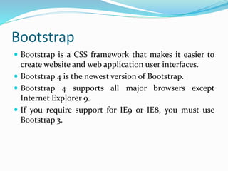 Bootstrap
 Bootstrap is a CSS framework that makes it easier to
create website and web application user interfaces.
 Bootstrap 4 is the newest version of Bootstrap.
 Bootstrap 4 supports all major browsers except
Internet Explorer 9.
 If you require support for IE9 or IE8, you must use
Bootstrap 3.
 
