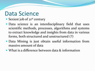 Data Science
 Sexiest job of 21st century
 Data science is an interdisciplinary field that uses
scientific methods, processes, algorithms and systems
to extract knowledge and insights from data in various
forms, both structured and unstructured (?)
 Data Mining is just obtain useful information from
massive amount of data
 What is a difference between data & information
 
