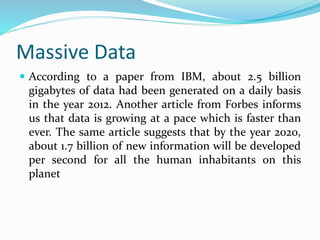 Massive Data
 According to a paper from IBM, about 2.5 billion
gigabytes of data had been generated on a daily basis
in the year 2012. Another article from Forbes informs
us that data is growing at a pace which is faster than
ever. The same article suggests that by the year 2020,
about 1.7 billion of new information will be developed
per second for all the human inhabitants on this
planet
 