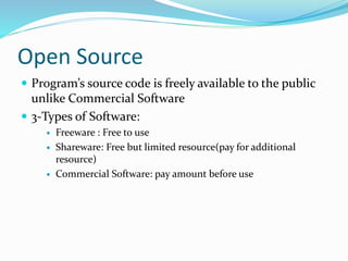 Open Source
 Program’s source code is freely available to the public
unlike Commercial Software
 3-Types of Software:
 Freeware : Free to use
 Shareware: Free but limited resource(pay for additional
resource)
 Commercial Software: pay amount before use
 