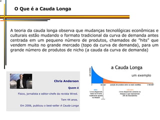A teoria da cauda longa observa que mudanças tecnológicas econômicas e culturais estão mudando o formato tradicional da curva de demanda antes centrada em um pequeno número de produtos, chamados de ”hits” que vendem muito no grande mercado (topo da curva de demanda), para um grande número de produtos de nicho (a cauda da curva de demanda) O Que é a Cauda Longa Chris Anderson Quem é Físico, jornalista e editor-chefe da revista Wired.  Tem 44 anos.  Em 2006, publicou o best-seller  A Cauda Longa um exemplo 