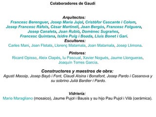 Colaboradores de Gaudí 
Arquitectos:
Francesc Berenguer, Josep Maria Jujol, Cristòfor Cascante i Colom,
Josep Francesc Ràfols, Cèsar Martinell, Joan Bergós, Francesc Folguera,
Josep Canaleta, Joan Rubió, Domènec Sugrañes,
Francesc Quintana, Isidre Puig i Boada, Lluís Bonet i Garí.
Escultores:
Carles Mani, Joan Flotats, Llorenç Matamala, Joan Matamala, Josep Llimona.
Pintores:
Ricard Opisso, Aleix Clapés, Iu Pascual, Xavier Nogués, Jaume Llongueras,
Joaquín Torres García.
Constructores y maestros de obra:
Agustí Massip, Josep Bayó i Font, Claudi Alsina i Bonafont, Josep Pardo i Casanova y
su sobrino Julià Bardier i Pardo.
Vidriería:
Mario Maragliano (mosaico), Jaume Pujol i Bausis y su hijo Pau Pujol i Vilà (cerámica).
 