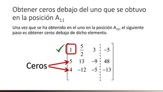 Obtener ceros debajo del uno que se obtuvo
en la posición A11
Una vez que se ha obtenido en el uno en la posición A11, el siguiente
paso es obtener ceros debajo de dicho elemento.
5
1 3 5
2
5 13 9 48
4 12 5 13
 
− 
 
− 
 − − −
 
 
Ceros
 