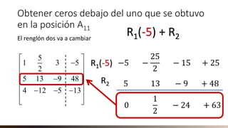 Obtener ceros debajo del uno que se obtuvo
en la posición A11
El renglón dos va a cambiar
5
1 3 5
2
5 13 9 48
4 12 5 13
 
− 
 
− 
 − − −
 
 
R1(-5) + R2
−5 −
25
2
− 15 + 25
5 13 − 9 + 48
R1(-5)
R2
0
1
2
− 24 + 63
 
