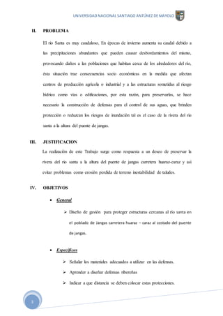 UNIVERSIDAD NACIONAL SANTIAGO ANTÚNEZ DE MAYOLO
3
II. PROBLEMA
El rio Santa es muy caudaloso, En épocas de invierno aumenta su caudal debido a
las precipitaciones abundantes que pueden causar desbordamientos del mismo,
provocando daños a las poblaciones que habitan cerca de los alrededores del río,
ésta situación trae consecuencias socio económicas en la medida que afectan
centros de producción agrícola o industrial y a las estructuras sometidas al riesgo
hídrico como vías o edificaciones, por esta razón, para preservarlas, se hace
necesario la construcción de defensas para el control de sus aguas, que brinden
protección o reduzcan los riesgos de inundación tal es el caso de la rivera del rio
santa a la altura del puente de jangas.
III. JUSTIFICACION
La realización de este Trabajo surge como respuesta a un deseo de preservar la
rivera del rio santa a la altura del puente de jangas carretera huaraz-caraz y así
evitar problemas como erosión perdida de terreno inestabilidad de taludes.
IV. OBJETIVOS
 General
 Diseño de gavión para proteger estructuras cercanas al río santa en
el poblado de Jangas carretera huaraz – caraz al costado del puente
de jangas.
 Específicos
 Señalar los materiales adecuados a utilizar en las defensas.
 Aprender a diseñar defensas ribereñas
 Indicar a que distancia se deben colocar estas protecciones.
 