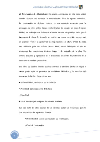 UNIVERSIDAD NACIONAL SANTIAGO ANTÚNEZ DE MAYOLO
7
g) Preselección de Alternativas: En general, corresponde en esta etapa utilizar
criterios técnicos que restrinjan la materialización física de algunas alternativas.
La construcción de defensas costeras es una estrategia recurrente para la
protección de obras civiles, bienes e infraestructura de servicios en áreas de riesgo
hídrico, sin embargo toda defensa en sí misma encierra una paradoja dado que al
incrementar la altura del terraplén se protege una mayor superficie, aunque ante
un eventual colapso la destrucción es proporcional a su altura. Definir la altura
más adecuada para una defensa costera puede resultar incompleta, si solo se
contemplan los componentes técnicos, físicos y de materiales de la obra. Un
aspecto relevante y significativo es el relacionado al ámbito de protección de la
estructura en términos productivos.
Las obras de defensa ribereña estarán sometidas a diferentes efectos en mayor o
menor grado según se presenten las condiciones hidráulicas y la naturaleza del
terreno de fundación. Estos efectos son:
• Deformabilidad y resistencia de la fundación.
• Posibilidad de la socavación de la base.
• Estabilidad.
• Efecto abrasivo por transporte de material de fondo.
Por otra parte, las obras además de ser eficientes, deben ser económicas, para lo
cual se considera los siguientes factores:
• Disponibilidad y costo de materiales de construcción.
• Costo de construcción
 