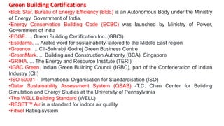 Green Building Certifications
•BEE Star. Bureau of Energy Efficiency (BEE) is an Autonomous Body under the Ministry
of Energy, Government of India.
•Energy Conservation Building Code (ECBC) was launched by Ministry of Power,
Government of India
•EDGE. ... Green Building Certification Inc. (GBCI)
•Estidama. ... Arabic word for sustainability-tailored to the Middle East region
•Greenco. ... CII-Sohrabji Godrej Green Business Centre
•GreenMark. ... Building and Construction Authority (BCA), Singapore
•GRIHA. ... The Energy and Resource Institute (TERI)
•IGBC Green. Indian Green Building Council (IGBC), part of the Confederation of Indian
Industry (CII)
•ISO 50001 - International Organisation for Standardisation (ISO)
•Qatar Sustainability Assessment System (QSAS) -T.C. Chan Center for Building
Simulation and Energy Studies at the University of Pennsylvania
•The WELL Building Standard (WELL)
•RESET Air is a standard for indoor air quality
•Fitwel Rating system
 