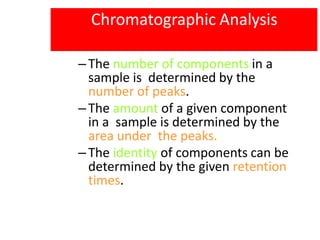 Chromatographic Analysis
–The number of components in a
sample is determined by the
number of peaks.
–The amount of a given component
in a sample is determined by the
area under the peaks.
–The identity of components can be
determined by the given retention
times.
 