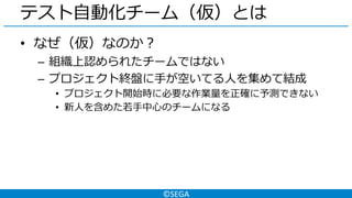 ©SEGA
テスト自動化チーム（仮）とは
• なぜ（仮）なのか？
– 組織上認められたチームではない
– プロジェクト終盤に手が空いてる人を集めて結成
• プロジェクト開始時に必要な作業量を正確に予測できない
• 新人を含めた若手中心のチームになる
 