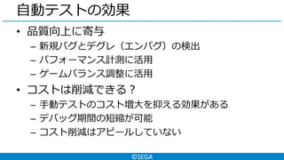 ©SEGA
自動テストの効果
• 品質向上に寄与
– 新規バグとデグレ（エンバグ）の検出
– パフォーマンス計測に活用
– ゲームバランス調整に活用
• コストは削減できる？
– 手動テストのコスト増大を抑える効果がある
– デバッグ期間の短縮が可能
– コスト削減はアピールしていない
 