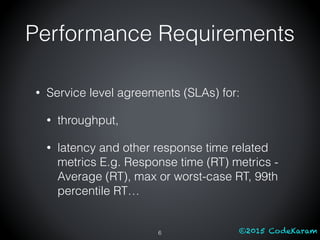 ©2015 CodeKaram
Performance Requirements
• Service level agreements (SLAs) for:
• throughput,
• latency and other response time related
metrics E.g. Response time (RT) metrics -
Average (RT), max or worst-case RT, 99th
percentile RT…
6
 