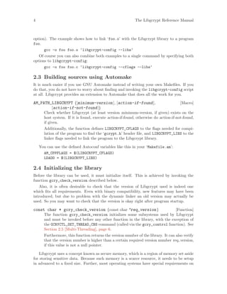 4 The Libgcrypt Reference Manual
option). The example shows how to link ‘foo.o’ with the Libgcrypt library to a program
foo.
gcc -o foo foo.o ‘libgcrypt-config --libs‘
Of course you can also combine both examples to a single command by specifying both
options to libgcrypt-config:
gcc -o foo foo.c ‘libgcrypt-config --cflags --libs‘
2.3 Building sources using Automake
It is much easier if you use GNU Automake instead of writing your own Makefiles. If you
do that, you do not have to worry about finding and invoking the libgcrypt-config script
at all. Libgcrypt provides an extension to Automake that does all the work for you.
[Macro]AM_PATH_LIBGCRYPT ([minimum-version], [action-if-found],
[action-if-not-found])
Check whether Libgcrypt (at least version minimum-version, if given) exists on the
host system. If it is found, execute action-if-found, otherwise do action-if-not-found,
if given.
Additionally, the function defines LIBGCRYPT_CFLAGS to the flags needed for compi-
lation of the program to find the ‘gcrypt.h’ header file, and LIBGCRYPT_LIBS to the
linker flags needed to link the program to the Libgcrypt library.
You can use the defined Autoconf variables like this in your ‘Makefile.am’:
AM_CPPFLAGS = $(LIBGCRYPT_CFLAGS)
LDADD = $(LIBGCRYPT_LIBS)
2.4 Initializing the library
Before the library can be used, it must initialize itself. This is achieved by invoking the
function gcry_check_version described below.
Also, it is often desirable to check that the version of Libgcrypt used is indeed one
which fits all requirements. Even with binary compatibility, new features may have been
introduced, but due to problem with the dynamic linker an old version may actually be
used. So you may want to check that the version is okay right after program startup.
[Function]const char * gcry_check_version (const char *req_version)
The function gcry_check_version initializes some subsystems used by Libgcrypt
and must be invoked before any other function in the library, with the exception of
the GCRYCTL_SET_THREAD_CBS command (called via the gcry_control function). See
Section 2.5 [Multi-Threading], page 6.
Furthermore, this function returns the version number of the library. It can also verify
that the version number is higher than a certain required version number req version,
if this value is not a null pointer.
Libgcrypt uses a concept known as secure memory, which is a region of memory set aside
for storing sensitive data. Because such memory is a scarce resource, it needs to be setup
in advanced to a fixed size. Further, most operating systems have special requirements on
 
