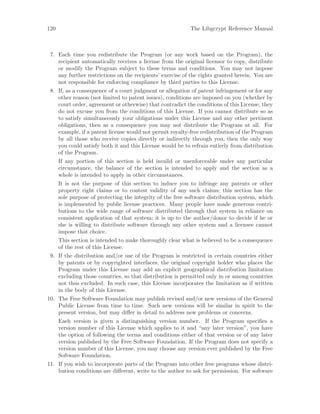 120 The Libgcrypt Reference Manual
7. Each time you redistribute the Program (or any work based on the Program), the
recipient automatically receives a license from the original licensor to copy, distribute
or modify the Program subject to these terms and conditions. You may not impose
any further restrictions on the recipients’ exercise of the rights granted herein. You are
not responsible for enforcing compliance by third parties to this License.
8. If, as a consequence of a court judgment or allegation of patent infringement or for any
other reason (not limited to patent issues), conditions are imposed on you (whether by
court order, agreement or otherwise) that contradict the conditions of this License, they
do not excuse you from the conditions of this License. If you cannot distribute so as
to satisfy simultaneously your obligations under this License and any other pertinent
obligations, then as a consequence you may not distribute the Program at all. For
example, if a patent license would not permit royalty-free redistribution of the Program
by all those who receive copies directly or indirectly through you, then the only way
you could satisfy both it and this License would be to refrain entirely from distribution
of the Program.
If any portion of this section is held invalid or unenforceable under any particular
circumstance, the balance of the section is intended to apply and the section as a
whole is intended to apply in other circumstances.
It is not the purpose of this section to induce you to infringe any patents or other
property right claims or to contest validity of any such claims; this section has the
sole purpose of protecting the integrity of the free software distribution system, which
is implemented by public license practices. Many people have made generous contri-
butions to the wide range of software distributed through that system in reliance on
consistent application of that system; it is up to the author/donor to decide if he or
she is willing to distribute software through any other system and a licensee cannot
impose that choice.
This section is intended to make thoroughly clear what is believed to be a consequence
of the rest of this License.
9. If the distribution and/or use of the Program is restricted in certain countries either
by patents or by copyrighted interfaces, the original copyright holder who places the
Program under this License may add an explicit geographical distribution limitation
excluding those countries, so that distribution is permitted only in or among countries
not thus excluded. In such case, this License incorporates the limitation as if written
in the body of this License.
10. The Free Software Foundation may publish revised and/or new versions of the General
Public License from time to time. Such new versions will be similar in spirit to the
present version, but may differ in detail to address new problems or concerns.
Each version is given a distinguishing version number. If the Program specifies a
version number of this License which applies to it and “any later version”, you have
the option of following the terms and conditions either of that version or of any later
version published by the Free Software Foundation. If the Program does not specify a
version number of this License, you may choose any version ever published by the Free
Software Foundation.
11. If you wish to incorporate parts of the Program into other free programs whose distri-
bution conditions are different, write to the author to ask for permission. For software
 