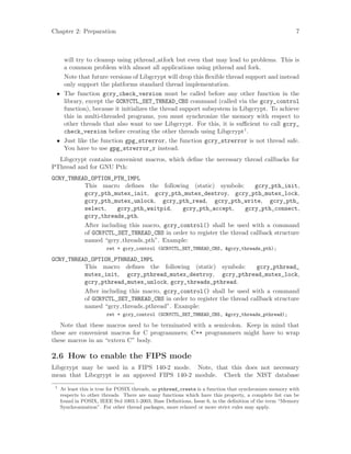 Chapter 2: Preparation 7
will try to cleanup using pthread atfork but even that may lead to problems. This is
a common problem with almost all applications using pthread and fork.
Note that future versions of Libgcrypt will drop this flexible thread support and instead
only support the platforms standard thread implementation.
• The function gcry_check_version must be called before any other function in the
library, except the GCRYCTL_SET_THREAD_CBS command (called via the gcry_control
function), because it initializes the thread support subsystem in Libgcrypt. To achieve
this in multi-threaded programs, you must synchronize the memory with respect to
other threads that also want to use Libgcrypt. For this, it is sufficient to call gcry_
check_version before creating the other threads using Libgcrypt1
.
• Just like the function gpg_strerror, the function gcry_strerror is not thread safe.
You have to use gpg_strerror_r instead.
Libgcrypt contains convenient macros, which define the necessary thread callbacks for
PThread and for GNU Pth:
GCRY_THREAD_OPTION_PTH_IMPL
This macro defines the following (static) symbols: gcry_pth_init,
gcry_pth_mutex_init, gcry_pth_mutex_destroy, gcry_pth_mutex_lock,
gcry_pth_mutex_unlock, gcry_pth_read, gcry_pth_write, gcry_pth_
select, gcry_pth_waitpid, gcry_pth_accept, gcry_pth_connect,
gcry_threads_pth.
After including this macro, gcry_control() shall be used with a command
of GCRYCTL_SET_THREAD_CBS in order to register the thread callback structure
named “gcry threads pth”. Example:
ret = gcry_control (GCRYCTL_SET_THREAD_CBS, &gcry_threads_pth);
GCRY_THREAD_OPTION_PTHREAD_IMPL
This macro defines the following (static) symbols: gcry_pthread_
mutex_init, gcry_pthread_mutex_destroy, gcry_pthread_mutex_lock,
gcry_pthread_mutex_unlock, gcry_threads_pthread.
After including this macro, gcry_control() shall be used with a command
of GCRYCTL_SET_THREAD_CBS in order to register the thread callback structure
named “gcry threads pthread”. Example:
ret = gcry_control (GCRYCTL_SET_THREAD_CBS, &gcry_threads_pthread);
Note that these macros need to be terminated with a semicolon. Keep in mind that
these are convenient macros for C programmers; C++ programmers might have to wrap
these macros in an “extern C” body.
2.6 How to enable the FIPS mode
Libgcrypt may be used in a FIPS 140-2 mode. Note, that this does not necessary
mean that Libcgrypt is an appoved FIPS 140-2 module. Check the NIST database
1
At least this is true for POSIX threads, as pthread_create is a function that synchronizes memory with
respects to other threads. There are many functions which have this property, a complete list can be
found in POSIX, IEEE Std 1003.1-2003, Base Definitions, Issue 6, in the definition of the term “Memory
Synchronization”. For other thread packages, more relaxed or more strict rules may apply.
 