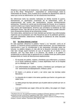 Añadimos a los datos de los testimonios, una valiosa referencia proporcionada
por la Dra. Silvia Wengrowicz4 , especialista en endocrinología, sobre la
enfermedad de Graves, como muestra de la cantidad de afectaciones sobre la
salud que nunca se relacionarían con las situaciones traumáticas.

Se referencian tanto los estudios realizados en Serbia durante la guerra,
demostrando un significativo incremento de la enfermedad, como el
empeoramiento del control del hipotiroidismo durante acontecimientos
estresantes. Teniendo en cuenta que la enfermedad de Graves, es un trastorno
autoimmunitario que implica hiperactividad de la glándula tiroides y es la causa
más común del hipotiroidismo, tenemos que considerar la existencia de más
patologías físicas, más allá de las que los mismos afectados pueden describir
cono consecuencia directa de las situaciones vividas.
Con estos datos, planteamos con toda claridad que también hay enfermedades
orgánicas que se presentan con más frecuencia que en la población general y
eso pasa inadvertido. Deberíamos investigar la existencia de otras secuelas
invisibilizadas.

    5.4. las otras torturas y marcas
En este apartado utilizamos la palabra “marca” y no “secuela”, como en el
anterior. Lo hacemos porque queremos anotar situaciones que los testimonios
mencionaron y que no corresponden a las respuestas concretas sobre las
torturas. La palabra designa un más allá de la situación concreta de tortura,
más bien recoge aquél momento en que el recuerdo de un hecho o una
situación, aún hoy hace llorar a la persona. Se resiste a la palabra o
simplemente se adivina bajo la apariencia de un detalle trivial que podría pasar
desapercibido en medio de descripciones espeluznantes

    -   El recuerdo de padres, madres y familiares que enfermaron y murieron
        al no recibir asistencia médica, a veces dejándolos morir en el hospital
        por su ideología, por “rojos”
    .
    -   Les enfermedades de padres, madres y familiares que contrajeron por
        vivir sentimientos de desesperación, tristeza o pena.

    -   El miedo y el pánico al sentir y ver cómo caen las bombas sobre
        Barcelona.

    -   La angustia de no saber si los seres queridos que fueron a la guerra aún
        están vivos.

    -   La rabia porque los hijos piensan que el padre está en prisión por ser un
        “chorizo”.

    -   Los seminaristas que cogen niños por las calles y les pegan sin ningún
        motivo.

4
  PaunKovic N et al. The significant increase in incidence of Graves’ disease in eastern Serbia
during the civil war in the former Yugoslavia (1992-1995). Thyroid 1998; 8: 37-41.
  Yoshiuchi K et al. Psychosocial factors influencing the short-term outcome of antithyroid drug
therapy in Graves’ disease. Psychosom Med 1998; 60: 592-


                                                                                              32
 