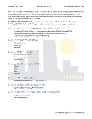 Geometría Descriptiva Período 2019-202 (2) Facultad de Arquitectura UAS
Facilitador: Arq. Celia R. Gastélum Ramírez
Revisa con cuidado la temática de cada unidad y sus subunidades. Los materiales para estudiar están disponibles
en las Bitácoras Semestrales, en el Blog de Asignatura, en los Folletos del Maestro Leopoldo Otánez, en los
recursos compartidos por tus compañeros de equipo y en los enlaces que les comparto al final. Al final agrego
un par de recomendaciones gratuitas y en línea.
El EXAMEN SEMESTRAL ORDINARIO para aprobar esta asignatura consistirá en realizar 1 o 2 ejercicios en
MONTEA, ISOMÉTRICO y MAQUETA. Preparen todos los materiales y herramientas que necesitarán.
UNIDAD 1 INTRODUCCIÓN A LA GEOMETRÍA DESCRIPTIVA
 Introducción (Políticas del curso, Ponderaciones de Evaluación, Modelo Rúbrica CECEN)
 Objetivos de la Geometría Descriptiva respecto a la disciplina de Arquitectura
 Conceptos Generales (Definiciones y Características)
UNIDAD 2 TIPOS DE MONTEAS
 Montea triplanar
 Isométrico
 Maqueta
UNIDAD 3 PROYECCIONES
 Sistemas de Representación
 Tipos de Proyecciones
 Nomenclatura
UNIDAD 4 FORMAS GEOMÉTRICAS
 Punto
 Línea
 Plano
 Volumen
UNIDAD 5 INTERSECCIONES
 Relaciones entre elementos y formas geométricas
UNIDAD 6 SUPERFICIES GEOMÉTRICAS
 Superficies Desarrollables y No Desarrollables
UNIDAD 7 INTRODUCCIÓN AL DISEÑO BIDIMENSIONAL
 Principios de Composición
 Superficies Espaciales
 