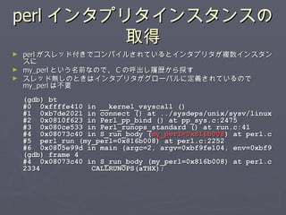 perl インタプリタインスタンスの取得 perl がスレッド付きでコンパイルされているとインタプリタが複数インスタンスに my_perl という名前なので、 C の呼出し履歴から探す スレッド無しのときはインタプリタがグローバルに定義されているので my_perl は不要 (gdb) bt #0  0xffffe410 in __kernel_vsyscall () #1  0xb7de2021 in connect () at ../sysdeps/unix/sysv/linux #2  0x0810f623 in Perl_pp_bind () at pp_sys.c:2475 #3  0x080ce533 in Perl_runops_standard () at run.c:41 #4  0x08073c40 in S_run_body ( my_perl=0x816b008 ) at perl.c #5  perl_run (my_perl=0x816b008) at perl.c:2252 #6  0x0805e99d in main (argc=2, argv=0xbf9fe104, env=0xbf9 (gdb) frame 4 #4  0x08073c40 in S_run_body (my_perl=0x816b008) at perl.c 2334  CALLRUNOPS(aTHX); 