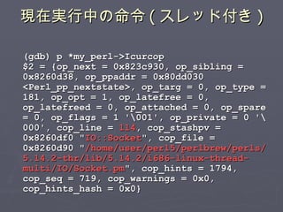 現在実行中の命令 ( スレッド付き ) (gdb) p *my_perl->Icurcop $2 = {op_next = 0x823c930, op_sibling = 0x8260d38, op_ppaddr = 0x80dd030 <Perl_pp_nextstate>, op_targ = 0, op_type = 181, op_opt = 1, op_latefree = 0, op_latefreed = 0, op_attached = 0, op_spare = 0, op_flags = 1 '\001', op_private = 0 '\000', cop_line =  114 , cop_stashpv = 0x8260df0 &quot; IO::Socket &quot;, cop_file = 0x8260d90 &quot; /home/user/perl5/perlbrew/perls/5.14.2-thr/lib/5.14.2/i686-linux-thread-multi/IO/Socket.pm &quot;, cop_hints = 1794, cop_seq = 719, cop_warnings = 0x0, cop_hints_hash = 0x0} 