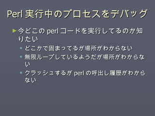 Perl実行中のプロセスをデバッグ 今どこの perl コードを実行してるのか知りたい どこかで固まってるが場所がわからない 無限ループしているようだが場所がわからない クラッシュするが perl の呼出し履歴がわからない 