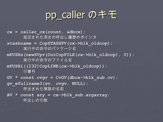 pp_caller のキモ cx = caller_cx(count, &dbcx); 指定された深さの呼出し履歴のポインタ stashname = CopSTASHPV(cx->blk_oldcop); 実行中の命令のパッケージ名 mPUSHs(newSVpv(OutCopFILE(cx->blk_oldcop), 0)); 実行中の命令のファイル名 mPUSHi((I32)CopLINE(cx->blk_oldcop)); 行番号 GV * const cvgv = CvGV(dbcx->blk_sub.cv); gv_efullname3(sv, cvgv, NULL); 呼出された関数の名前 AV * const ary = cx->blk_sub.argarray; 呼出しの引数 