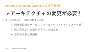 Amazon GDC | recap
For Honor (Ubisoft) GameLiftの採用事例
アーキテクチャの変更が必要！
 GameLift + Dedicated Server
 開発者視点のサービス（ローカルテストやドキュメント群）
 既に完成された技術ですぐにも使える
 成果の共有も積極的
 