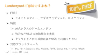 Amazon GDC | recap
Lumberyardご存知ですよね？
 FREE
 ライセンスフィー、サブスクリプション、ロイヤリティー
 特徴
 AAAクラスのゲームエンジン
 強力なAWSとの連携機能を実装
 クラウドをご利用の際にはAWSをご利用ください
 対応プラットフォーム
 PC / PS4 / XboxOne / iOS / Android / PSVR / Oculus Rift / HTC Vive / OSVR
 