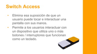 No todos somos iguales
Switch Access
• Elimina esa suposición de que un
usuario puede tocar e interactuar una
pantalla con sus manos.
• Permite a los usuarios interactuar con
un dispositivo que utiliza uno o más
botones / interruptores que funcionan
como un teclado.
 