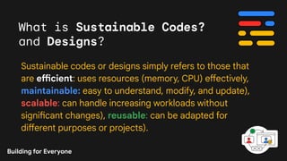 What is Sustainable Codes?
and Designs?
Sustainable codes or designs simply refers to those that
are efficient: uses resources (memory, CPU) effectively,
maintainable: easy to understand, modify, and update),
scalable: can handle increasing workloads without
significant changes), reusable: can be adapted for
different purposes or projects).
Building for Everyone
 
