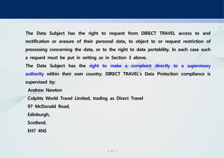- 17 -
The Data Subject has the right to request from DIRECT TRAVEL access to and
rectification or erasure of their personal data, to object to or request restriction of
processing concerning the data, or to the right to data portability. In each case such
a request must be put in writing as in Section 3 above.
The Data Subject has the right to make a complaint directly to a supervisory
authority within their own country. DIRECT TRAVEL’s Data Protection compliance is
supervised by:
Andrew Newton
Colpitts World Travel Limited, trading as Direct Travel
97 McDonald Road,
Edinburgh,
Scotland,
EH7 4NS
 