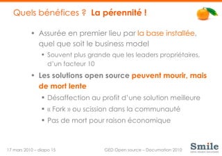 Quels bénéfices ?  La pérennité ! Assurée en premier lieu par  la base installée , quel que soit le business model Souvent plus grande que les leaders propriétaires, d’un facteur 10 Les solutions open source  peuvent mourir, mais de mort lente Désaffection au profit d’une solution meilleure « Fork » ou scission dans la communauté Pas de mort pour raison économique 