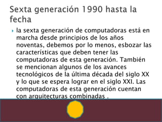 la sexta generación de computadoras está en marcha desde principios de los años noventas, debemos por lo menos, esbozar las características que deben tener las computadoras de esta generación. También se mencionan algunos de los avances tecnológicos de la última década del siglo XX y lo que se espera lograr en el siglo XXI. Las computadoras de esta generación cuentan con arquitecturas combinadas .Sexta generación 1990 hasta la fecha