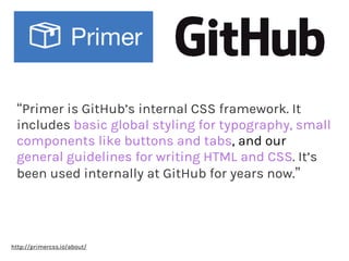 “Primer is GitHub’s internal CSS framework. It
includes basic global styling for typography, small
components like buttons and tabs, and our
general guidelines for writing HTML and CSS. It’s
been used internally at GitHub for years now.”
http://primercss.io/about/
 