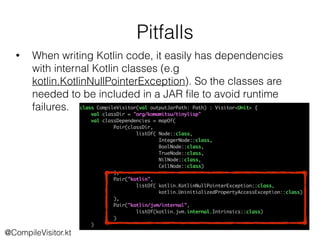 Pitfalls
@CompileVisitor.kt
• When writing Kotlin code, it easily has dependencies
with internal Kotlin classes (e.g
kotlin.KotlinNullPointerException). So the classes are
needed to be included in a JAR ﬁle to avoid runtime
failures.
 