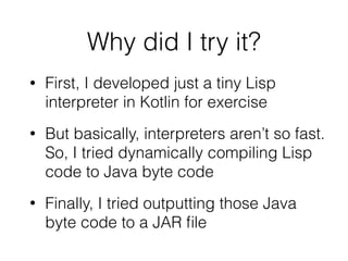 Why did I try it?
• First, I developed just a tiny Lisp
interpreter in Kotlin for exercise
• But basically, interpreters aren’t so fast.
So, I tried dynamically compiling Lisp
code to Java byte code
• Finally, I tried outputting those Java
byte code to a JAR ﬁle
 