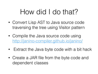 How did I do that?
• Convert Lisp AST to Java source code
traversing the tree using Visitor pattern
• Compile the Java source code using
http://janino-compiler.github.io/janino/
• Extract the Java byte code with a bit hack
• Create a JAR ﬁle from the byte code and
dependent classes
 