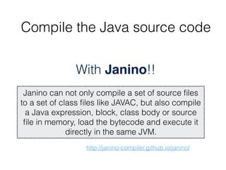 http://janino-compiler.github.io/janino/
With Janino!!
Janino can not only compile a set of source ﬁles
to a set of class ﬁles like JAVAC, but also compile
a Java expression, block, class body or source
ﬁle in memory, load the bytecode and execute it
directly in the same JVM.
Compile the Java source code
 