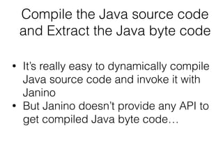 Compile the Java source code
and Extract the Java byte code
• It’s really easy to dynamically compile
Java source code and invoke it with
Janino
• But Janino doesn’t provide any API to
get compiled Java byte code…
 