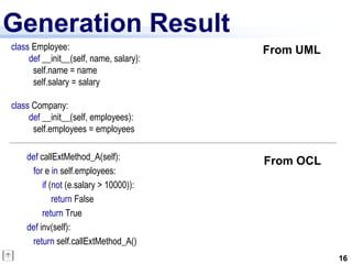Generation Result
class Employee:                          From UML
     def __init__(self, name, salary):
      self.name = name
      self.salary = salary

class Company:
     def __init__(self, employees):
      self.employees = employees

    def callExtMethod_A(self):           From OCL
     for e in self.employees:
         if (not (e.salary > 10000)):
             return False
         return True
    def inv(self):
     return self.callExtMethod_A()
                                                    16
 