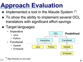 Approach Evaluation
   Implemented a tool in the Maude System (*)
   To show the ability to implement several OCL
    translators with significant effort savings
   Target languages
     − Imperative
         • Java
                                                      OCL      Predefined
         • Python
                                         Imperative         Functional
     − Functional
         • Haskell
                                  Java           Python      Haskell
         • O’Haskell
                                                            O’Haskell

    * http://maude.cs.uiuc.edu/
                                                                            17
 