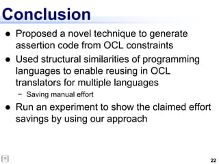 Conclusion
   Proposed a novel technique to generate
    assertion code from OCL constraints
   Used structural similarities of programming
    languages to enable reusing in OCL
    translators for multiple languages
    − Saving manual effort
   Run an experiment to show the claimed effort
    savings by using our approach



                                                  22
 