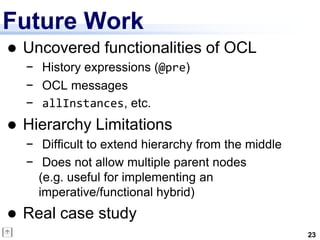 Future Work
   Uncovered functionalities of OCL
    − History expressions (@pre)
    − OCL messages
    − allInstances, etc.
   Hierarchy Limitations
    − Difficult to extend hierarchy from the middle
    − Does not allow multiple parent nodes
      (e.g. useful for implementing an
      imperative/functional hybrid)
   Real case study
                                                      23
 
