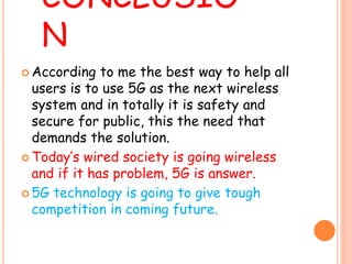 CONCLUSIO
N
 According to me the best way to help all
users is to use 5G as the next wireless
system and in totally it is safety and
secure for public, this the need that
demands the solution.
 Today’s wired society is going wireless
and if it has problem, 5G is answer.
 5G technology is going to give tough
competition in coming future.
 