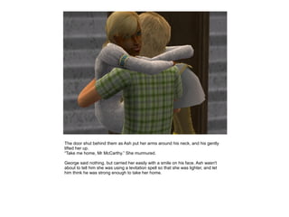 The door shut behind them as Ash put her arms around his neck, and his gently
lifted her up.
“Take me home, Mr McCarthy.” She murmured.

George said nothing, but carried her easily with a smile on his face. Ash wasn't
about to tell him she was using a levitation spell so that she was lighter, and let
him think he was strong enough to take her home.
 