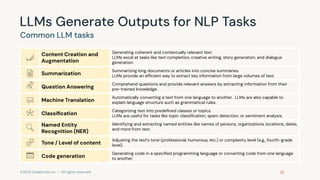 ©2023 Databricks Inc. — All rights reserved
LLMs Generate Outputs for NLP Tasks
Common LLM tasks
Content Creation and
Augmentation
Generating coherent and contextually relevant text.
LLMs excel at tasks like text completion, creative writing, story generation, and dialogue
generation.
Summarization
Summarizing long documents or articles into concise summaries.
LLMs provide an efﬁcient way to extract key information from large volumes of text.
Question Answering
Comprehend questions and provide relevant answers by extracting information from their
pre-trained knowledge.
Machine Translation
Automatically converting a text from one language to another. LLMs are also capable to
explain language structure such as grammatical rules.
Classiﬁcation
Categorizing text into predeﬁned classes or topics.
LLMs are useful for tasks like topic classiﬁcation, spam detection, or sentiment analysis.
Named Entity
Recognition (NER)
Identifying and extracting named entities like names of persons, organizations, locations, dates,
and more from text.
Tone / Level of content
Adjusting the text’s tone (professional, humorous, etc.) or complexity level (e.g., fourth-grade
level).
Code generation
Generating code in a speciﬁed programming language or converting code from one language
to another.
 