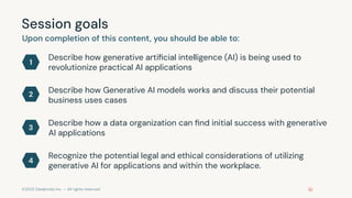 ©2023 Databricks Inc. — All rights reserved
Session goals
Upon completion of this content, you should be able to:
Describe how generative artiﬁcial intelligence (AI) is being used to
revolutionize practical AI applications
1
2
3
4
Describe how Generative AI models works and discuss their potential
business uses cases
Describe how a data organization can ﬁnd initial success with generative
AI applications
Recognize the potential legal and ethical considerations of utilizing
generative AI for applications and within the workplace.
 