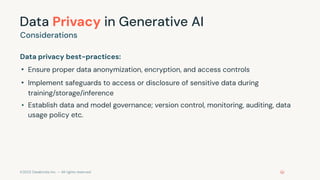 ©2023 Databricks Inc. — All rights reserved
Data Privacy in Generative AI
Data privacy best-practices:
• Ensure proper data anonymization, encryption, and access controls
• Implement safeguards to access or disclosure of sensitive data during
training/storage/inference
• Establish data and model governance; version control, monitoring, auditing, data
usage policy etc.
Considerations
 