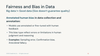 ©2023 Databricks Inc. — All rights reserved
Fairness and Bias in Data
Annotated human bias in data collection and
annotation:
• Models use annotated or ﬁne-tuned with human
feedback
• This bias type reﬂect errors or limitations in human
judgment and reasoning
• Examples: Sampling error, Conﬁrmation bias,
Anecdotal fallacy.
Big data != Good data (Size doesn’t guarantee quality)
 