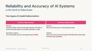 ©2023 Databricks Inc. — All rights reserved
Reliability and Accuracy of AI Systems
Two types of model hallucination:
LLMs tend to hallucinate
Intrinsic hallucination Extrinsic hallucination
Source:
The ﬁrst Ebola vaccine was approved by the FDA in
2019, ﬁve years after the initial outbreak in 2014.
Source:
Alice won ﬁrst prize in fencing last week.
Summary output:
The ﬁrst Ebola vaccine was approved in 2021.
Output:
Alice won ﬁrst prize fencing for the ﬁrst time last week
and she was ecstatic.
Source: Ji et al 2022
 