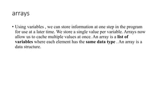 arrays
• Using variables , we can store information at one step in the program
for use at a later time. We store a single value per variable. Arrays now
allow us to cache multiple values ​​at once. An array is a list of
variables where each element has the same data type . An array is a
data structure.
 